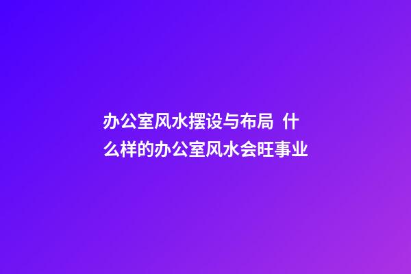 办公室风水摆设与布局  什么样的办公室风水会旺事业